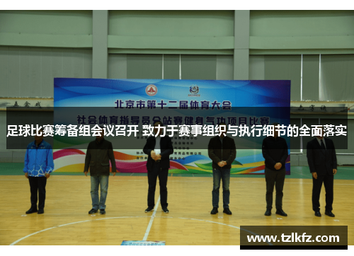 足球比赛筹备组会议召开 致力于赛事组织与执行细节的全面落实