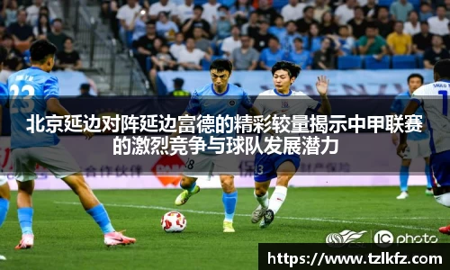 北京延边对阵延边富德的精彩较量揭示中甲联赛的激烈竞争与球队发展潜力